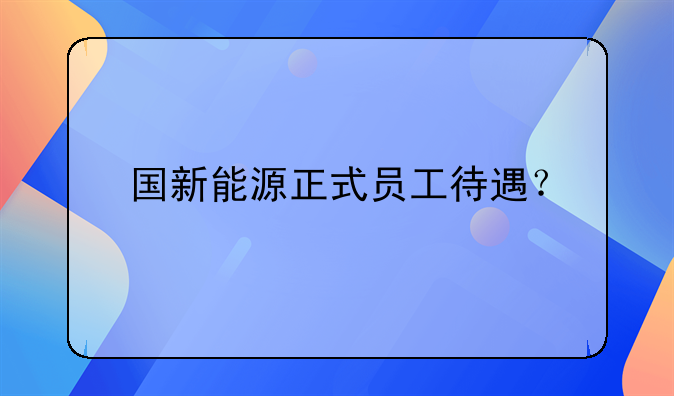 国新能源正式员工待遇？