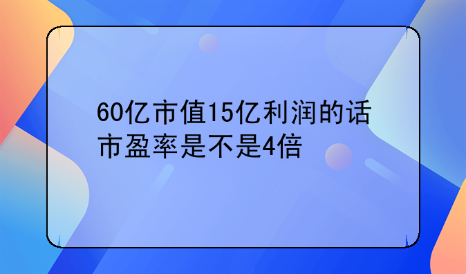 60亿市值15亿利润的话市盈率是不是4倍