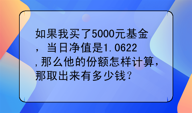 如果我买了5000元基金，当日净值是1.0622,那么他的份额怎样计算，那取出来有多少钱？