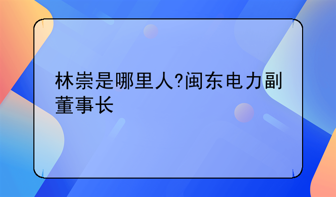 林崇是哪里人?闽东电力副董事长